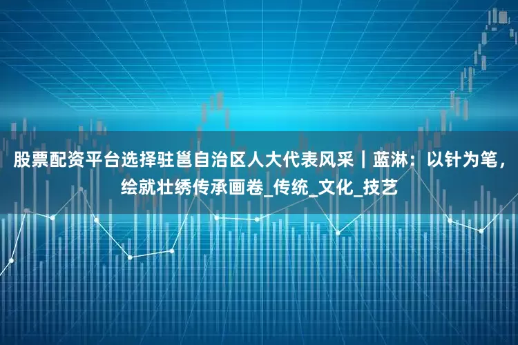 股票配资平台选择驻邕自治区人大代表风采｜蓝淋：以针为笔，绘就壮绣传承画卷_传统_文化_技艺