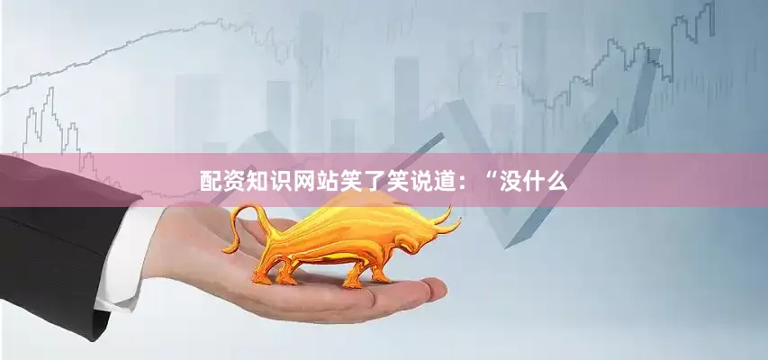 配资知识网站笑了笑说道：“没什么