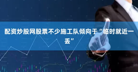 配资炒股网股票不少施工队倾向于“临时就近一丢”