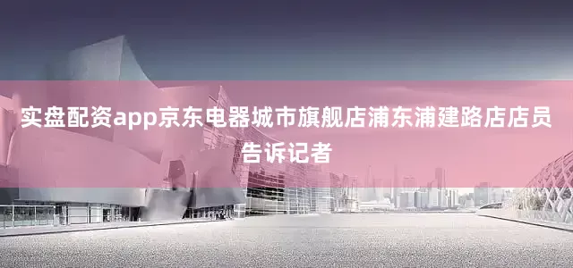 实盘配资app京东电器城市旗舰店浦东浦建路店店员告诉记者
