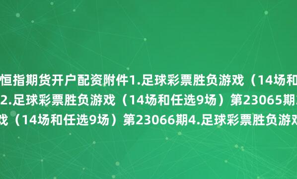 恒指期货开户配资　　附件1.足球彩票胜负游戏（14场和任选9场）第23064期　　2.足球彩票胜负游戏（14场和任选9场）第23065期　　3.足球彩票胜负游戏（14场和任选9场）第23066期　　4.足球彩票胜负游戏（14场和任选9场）第23067期　　5.足球彩票6场半全场胜负游戏第23075期　　6.足球彩票6场半全场胜负游戏第23076期　　7.足球彩票6场半全场胜负游戏第23077期　　