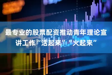 最专业的股票配资推动青年理论宣讲工作“活起来”“火起来”