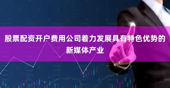 股票配资开户费用公司着力发展具有特色优势的新媒体产业
