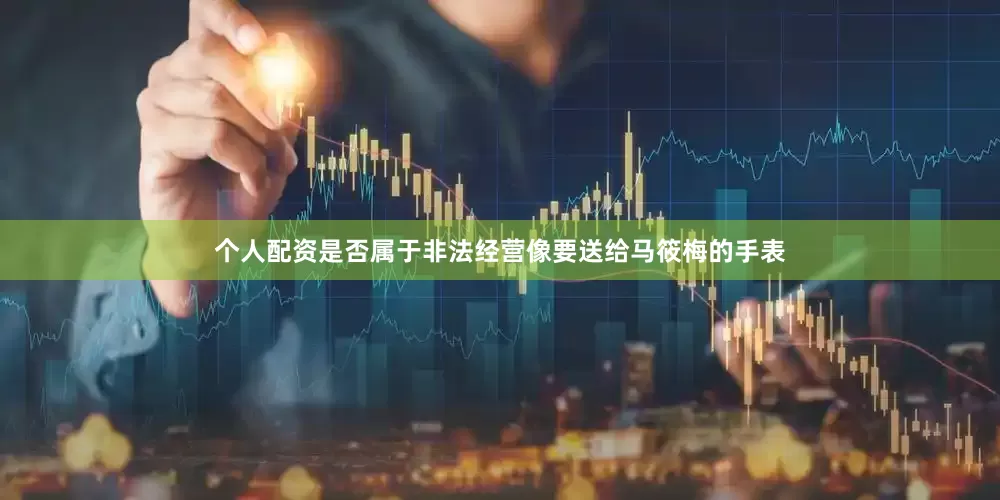 个人配资是否属于非法经营像要送给马筱梅的手表