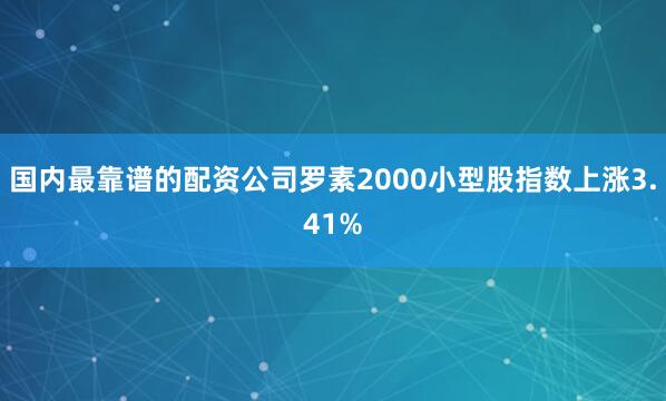 国内最靠谱的配资公司罗素2000小型股指数上涨3.41%