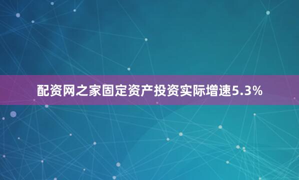 配资网之家固定资产投资实际增速5.3%