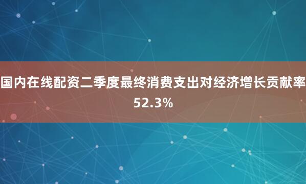 国内在线配资二季度最终消费支出对经济增长贡献率52.3%