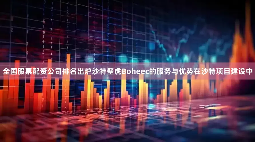全国股票配资公司排名出炉沙特壁虎Boheec的服务与优势在沙特项目建设中