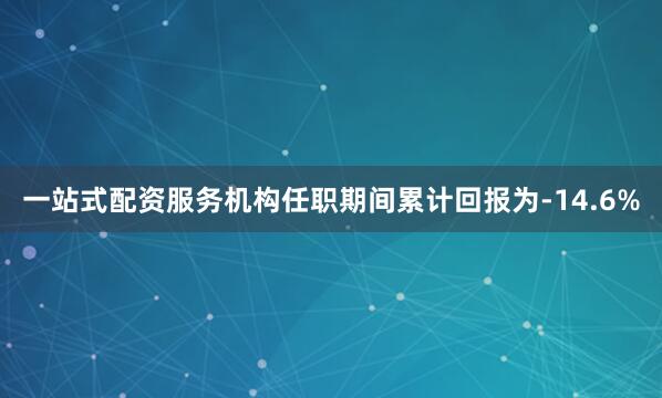 一站式配资服务机构任职期间累计回报为-14.6%
