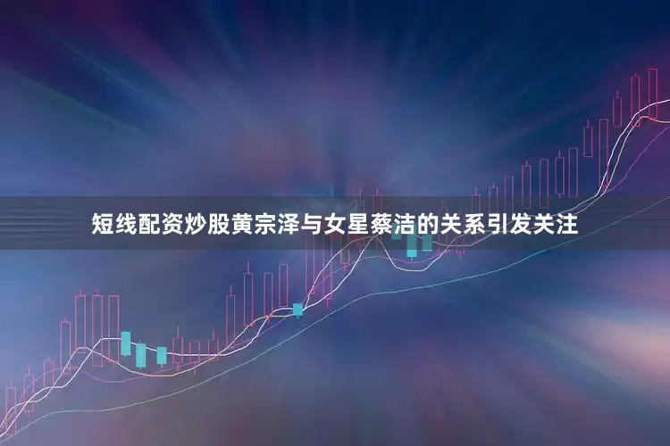 短线配资炒股黄宗泽与女星蔡洁的关系引发关注