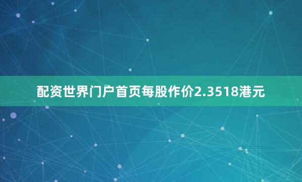 配资世界门户首页每股作价2.3518港元