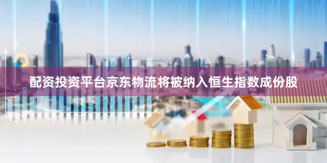 配资投资平台京东物流将被纳入恒生指数成份股