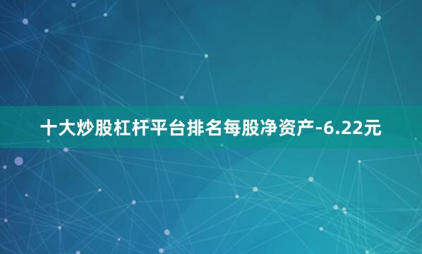 十大炒股杠杆平台排名每股净资产-6.22元