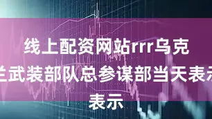 线上配资网站rrr乌克兰武装部队总参谋部当天表示
