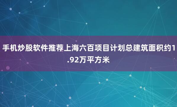 手机炒股软件推荐上海六百项目计划总建筑面积约1.92万平方米