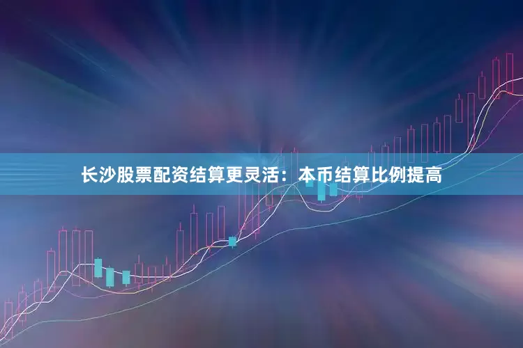 长沙股票配资结算更灵活：本币结算比例提高