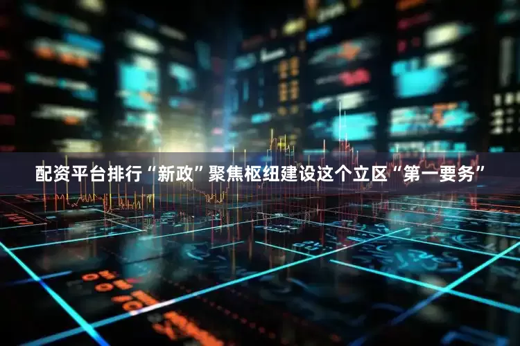 配资平台排行“新政”聚焦枢纽建设这个立区“第一要务”