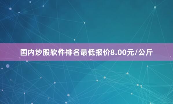 国内炒股软件排名最低报价8.00元/公斤