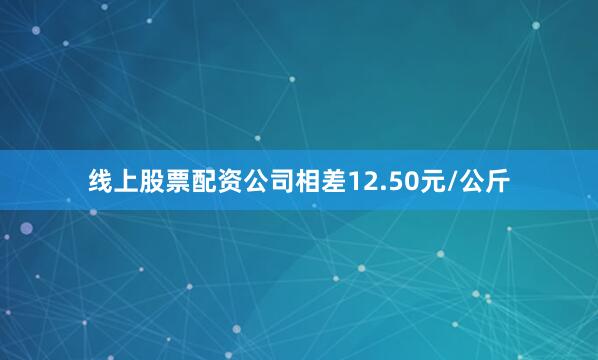 线上股票配资公司相差12.50元/公斤